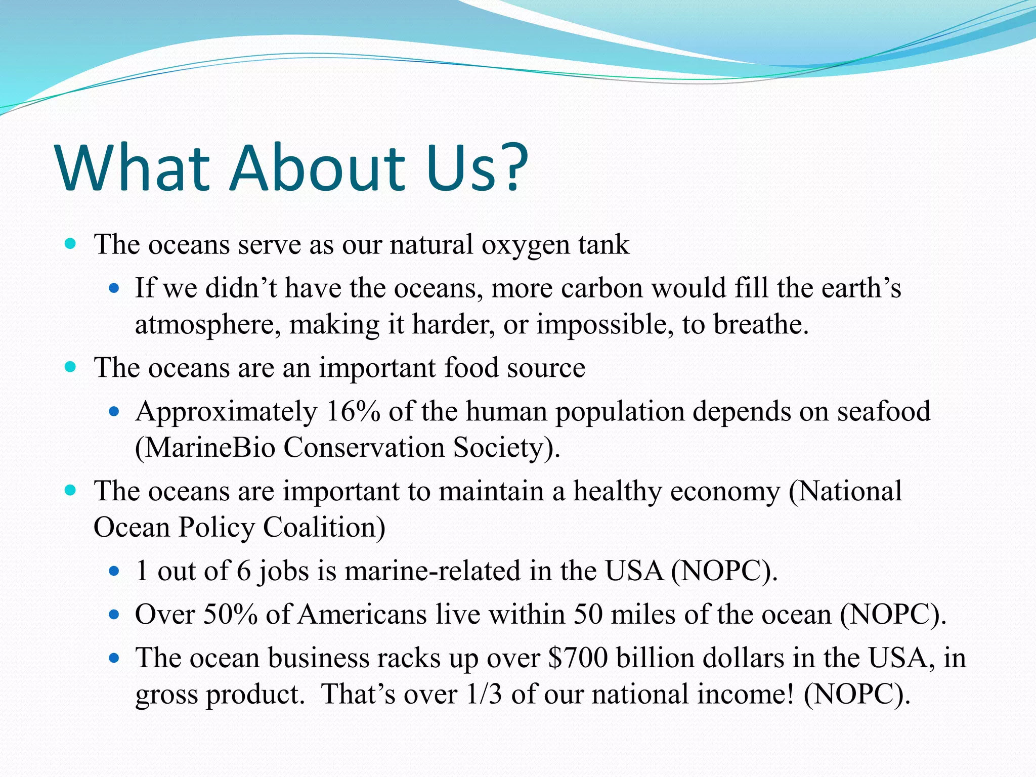 What About Us?
 The oceans serve as our natural oxygen tank
 If we didn’t have the oceans, more carbon would fill the earth’s
atmosphere, making it harder, or impossible, to breathe.
 The oceans are an important food source
 Approximately 16% of the human population depends on seafood
(MarineBio Conservation Society).
 The oceans are important to maintain a healthy economy (National
Ocean Policy Coalition)
 1 out of 6 jobs is marine-related in the USA (NOPC).
 Over 50% of Americans live within 50 miles of the ocean (NOPC).
 The ocean business racks up over $700 billion dollars in the USA, in
gross product. That’s over 1/3 of our national income! (NOPC).
 