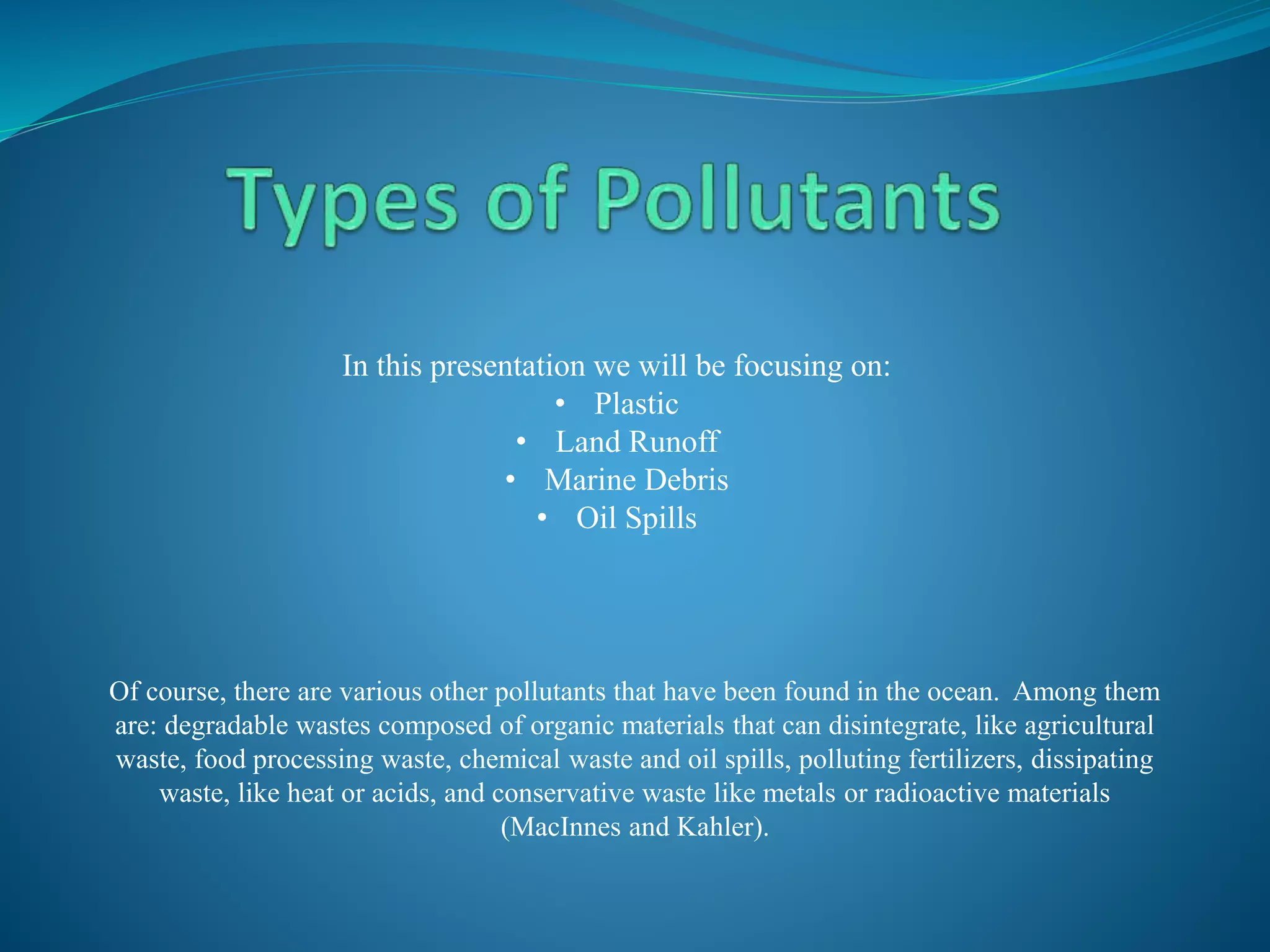 Of course, there are various other pollutants that have been found in the ocean. Among them
are: degradable wastes composed of organic materials that can disintegrate, like agricultural
waste, food processing waste, chemical waste and oil spills, polluting fertilizers, dissipating
waste, like heat or acids, and conservative waste like metals or radioactive materials
(MacInnes and Kahler).
In this presentation we will be focusing on:
• Plastic
• Land Runoff
• Marine Debris
• Oil Spills
 
