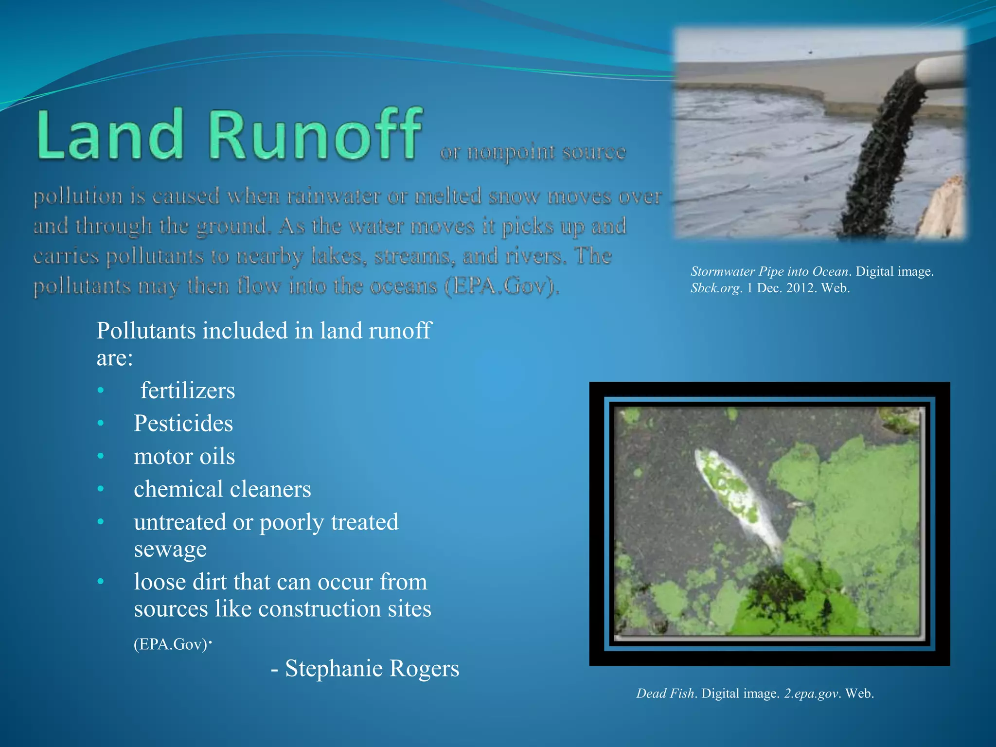 Pollutants included in land runoff
are:
• fertilizers
• Pesticides
• motor oils
• chemical cleaners
• untreated or poorly treated
sewage
• loose dirt that can occur from
sources like construction sites
(EPA.Gov).
- Stephanie Rogers
Stormwater Pipe into Ocean. Digital image.
Sbck.org. 1 Dec. 2012. Web.
Dead Fish. Digital image. 2.epa.gov. Web.
 