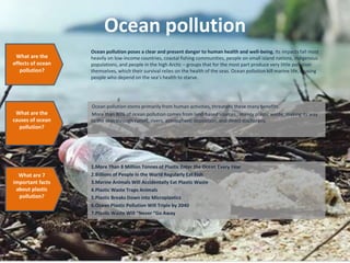 Ocean pollution
Ocean pollution stems primarily from human activities, threatens these many benefits.
More than 80% of ocean pollution comes from land-based sources , mainly plastic waste, making its way
to the seas through runoff, rivers, atmospheric deposition, and direct discharges.
What are the
effects of ocean
pollution?
What are the
causes of ocean
pollution?
Ocean pollution poses a clear and present danger to human health and well-being. Its impacts fall most
heavily on low-income countries, coastal fishing communities, people on small island nations, indigenous
populations, and people in the high Arctic – groups that for the most part produce very little pollution
themselves, which their survival relies on the health of the seas. Ocean pollution kill marine life, causing
people who depend on the sea’s health to starve.
1.More Than 8 Million Tonnes of Plastic Enter the Ocean Every Year
2.Billions of People in the World Regularly Eat Fish
3.Marine Animals Will Accidentally Eat Plastic Waste
4.Plastic Waste Traps Animals
5.Plastic Breaks Down into Microplastics
6.Ocean Plastic Pollution Will Triple by 2040
7.Plastic Waste Will “Never “Go Away
What are 7
important facts
about plastic
pollution?
 