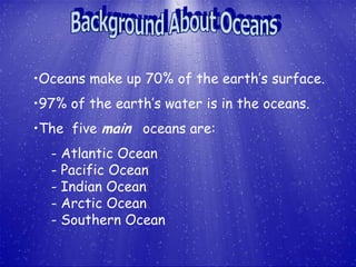 •Oceans make up 70% of the earth’s surface.
•97% of the earth’s water is in the oceans.
•The five main oceans are:
  - Atlantic Ocean
  - Pacific Ocean
  - Indian Ocean
  - Arctic Ocean
  - Southern Ocean
 
