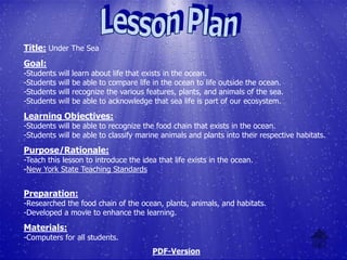 Title: Under The Sea
Goal:
-Students   will   learn about life that exists in the ocean.
-Students   will   be able to compare life in the ocean to life outside the ocean.
-Students   will   recognize the various features, plants, and animals of the sea.
-Students   will   be able to acknowledge that sea life is part of our ecosystem.
Learning Objectives:
-Students will be able to recognize the food chain that exists in the ocean.
-Students will be able to classify marine animals and plants into their respective habitats.

Purpose/Rationale:
-Teach this lesson to introduce the idea that life exists in the ocean.
-New York State Teaching Standards


Preparation:
-Researched the food chain of the ocean, plants, animals, and habitats.
-Developed a movie to enhance the learning.

Materials:
-Computers for all students.
                                           PDF-Version
 