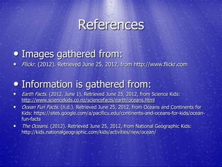References

• Images gathered from:
• Flickr. (2012). Retrieved June 25, 2012, from http://www.flickr.com


• Information is gathered from:
• Earth Facts. (2012, June 1). Retrieved June 25, 2012, from Science Kids:
    http://www.sciencekids.co.nz/sciencefacts/earth/oceans.html
•   Ocean Fun Facts. (n.d.). Retrieved June 25, 2012, from Oceans and Continents for
    Kids: https://sites.google.com/a/pacificu.edu/continents-and-oceans-for-kids/ocean-
    fun-facts
•   The Oceans. (2012). Retrieved June 25, 2012, from National Geographic Kids:
    http://kids.nationalgeographic.com/kids/activities/new/ocean/
 