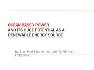 OCEAN-BASED POWER
AND ITS HUGE POTENTIAL AS A
RENEWABLE ENERGY SOURCE


   By: Engr Syed Sibte Ahmed Jafri PE, FIE (Pak),
   FIEEE (Pak)
 