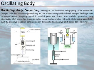Oscillating Body
Oscillating Body Converters, Perangkat ini biasanya mengapung atau terendam.
Dengan naik dan turunnya gelombang air laut dapat menghasilkan listrik dengan berbagai cara
termasuk secara langsung melalui, melalui generator linear atau melalui generator yang
digerakkan oleh konverter linear-ke-putar mekanis atau motor hidraulik. Gelombang yang lebih
kuat itu biasanya terjadi di perairan dalam dimana kedalamannya lebih besar dari 40 meter.
 