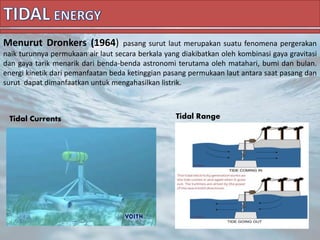 Menurut Dronkers (1964) pasang surut laut merupakan suatu fenomena pergerakan
naik turunnya permukaan air laut secara berkala yang diakibatkan oleh kombinasi gaya gravitasi
dan gaya tarik menarik dari benda-benda astronomi terutama oleh matahari, bumi dan bulan.
energi kinetik dari pemanfaatan beda ketinggian pasang permukaan laut antara saat pasang dan
surut dapat dimanfaatkan untuk mengahasilkan listrik.
Tidal Currents Tidal Range
 