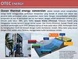 Ocean thermal energy conversion adalah metode untuk menghasilkan
energi listrik menggunakan perbedaan temperatur yang berada di antara laut dalam dan
perairan deka permukaan untuk menjalankan mesin kalor. Dengan memanfaatkan perbedaan
temperatur air laut di permukaan dan air laut dalam, dengan selisih temperatur minimal 20 C.
Dimulai pada tahun 1881, yaitu ketika Jacques Arsene d'Arsonval, fisikawan Prancis yang
mengajukan konsep konversi energi termal lautan. Dan murid d'Arsonval, George Claude yang
membuat pembangkit listrik OTEC pertama kalinya di Kuba pada tahun 1930. Pembangkit listrik
itu menghasilkan listrik 22 kilowatt dengan turbin bertekanan rendah. Siklus kalor yang sesuai
dengan OTEC adalah siklus Rankine, menggunakan turbin bertekanan rendah.
Pembangkit listrik OTEC Makai
Ocean Engineering didedikasikan
pada 21 Agustus di Natural
Energy Laboratory of Hawai
(NELHA) kapasitas 100kW.
 