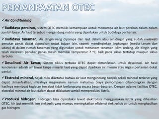 Air Conditioning
Budidaya perairan, sistem OTEC memiliki kemampuan untuk memompa air laut perairan dalam dalam
jumlah besar. Air laut tersebut mengandung nutrisi yang diperlukan untuk budidaya perikanan.
Budidaya tanaman, Air dingin yang dipompa dari laut dalam atau air dingin yang sudah melewati
penukar panas dapat digunakan untuk tujuan lain, seperti mendinginkan lingkungan (media tanam dan
udara) di dalam rumah tanaman yang digunakan untuk menanam tanaman iklim sedang. Air dingin yang
telah melewati penukar panas masih memiliki temperatur 7 oC, baik pada siklus tertutup maupun siklus
terbuka.
Desalinasi Air Tawar, Sistem siklus terbuka OTEC dapat dimanfatkan untuk desalinasi. Air hasil
kondensasi adalah air tawar tanpa mineral laut yang dapat dijadikan air minum atau irigasi pertanian dekat
pantaI.
Ekstraksi mineral, Sejak dulu diketahui bahwa air laut mengandung banyak sekali mineral terlarut yang
dapat dimanfaatkan, misalnya magnesium namun mahalnya biaya pemompaan dibandingkan dengan
hasilnya membuat kegiatan tersebut tidak berlangsung secara besar-besaran. Dengan adanya fasilitas OTEC,
ekstraksi mineral air laut dalam dapat dilakukan sambil memproduksi listrik.
Produksi hidrogen, Hidrogen bisa diproduksi lewat elektrolisis menggunakan listrik yang dihasilkan
OTEC. Air laut memiliki ion elektrolit yang mampu meningkatkan efisiensi elektrolisis air untuk menghasilkan
gas hidrogen
 