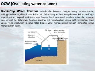 OCW (Oscillating water column)
Oscillating Water Columns adalah alat konversi dengan ruang semi-terendam,
sehingga udara terjebak di atas kolom air. Gelombang air laut menyebabkan kolom berfungsi
seperti piston, bergerak naik turun dan dengan demikian memaksa udara keluar dari ruangan
dan kembali ke dalamnya. Gerakan kontinyu ini menghasilkan aliran balik kecepatan tinggi
udara, yang disalurkan melalui rotor blades yang menggerakkan sebuah generator untuk
menghasilkan listrik.
 