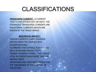 CLASSIFICATIONS CONTINUE… TRANSVERSE CURRENT:  A CURRENT THAT FLOWS EITHER EAST OR WEST. THE STRONGEST TRANSVERSE CURRENTS ARE EQUATORIAL CURRENTS WHICH ARE DRIVEN BY THE TRADE WINDS. BIOLOGICAL IMPACT:  OCEAN CURRENTS CARRY WARMER WATER FROM THE TROPICS INTO COLDER REGIONS.  CURRENTS THAT UPWELL PLAY A HUGE ROLE IN MARINE PRODUCTIVITY. WHEN CURRENTS UPWELL THEY SWEEP VITAL NUTRIENTS BACK WERE THEY ARE NEEDED MOST. DOWNWELLING PROVIDES OXYGEN FOR THE ORGANISMS AT THE BOTTOM OF THE OCEAN. 
