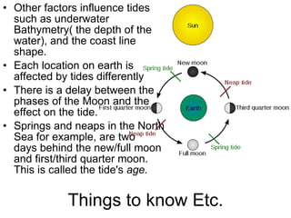 Things to know Etc. Other factors influence tides such as underwater Bathymetry( the depth of the water), and the coast line shape.  Each location on earth is affected by tides differently There is a delay between the phases of the Moon and the effect on the tide.  Springs and neaps in the North Sea for example, are two  days behind the new/full moon and first/third quarter moon. This is called the tide's  age. 