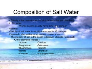 Composition of Salt Water - Salinity is the measurement of all total salts that are dissolved in the water. -Worlds oceans usually have 35% (one liter per volume) Salinity of salt water is usually measured in 35 parts per thousand ( also written o/oo) in most marine areas.  The majority of salt in the ocean is Sodium Chloride (table salt) Other elements include : Sulfate  -Calcium Magnesium -Potassium Bicarbonate -Bromide Borate -Strontium Flouride -and many more 