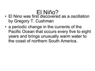 El Niño? El Nino was first discovered as a oscillation by Gregory T. Cushman a periodic change in the currents of the Pacific Ocean that occurs every five to eight years and brings unusually warm water to the coast of northern South America.  