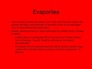 Evaporites Areas where minerals precipitate out of salt water because of both the reasons that high concentrations of minerals in the water and higher rates of evaporation than water input Graben: depressed block of land surrounded by parallel faults. German for ditch. Graben areas in continental rift environments are fed by limited ravine drainage. Usually found in sub tropical or tropical environments In oceanic rift environments they are fed by limited oceanic input, which will eventually lead to isolation and then evaporation. I.e. Red Sea 