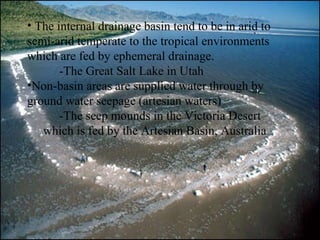 The internal drainage basin tend to be in arid to semi-arid temperate to the tropical environments which are fed by ephemeral drainage.  -The Great Salt Lake in Utah Non-basin areas are supplied water through by ground water seepage (artesian waters) -The seep mounds in the Victoria Desert which is fed by the Artesian Basin, Australia 