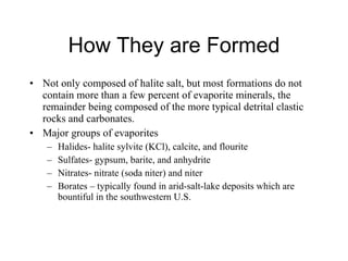 How They are Formed Not only composed of halite salt, but most formations do not contain more than a few percent of evaporite minerals, the remainder being composed of the more typical detrital clastic rocks and carbonates.  Major groups of evaporites  Halides- halite sylvite (KCl), calcite, and flourite Sulfates- gypsum, barite, and anhydrite Nitrates- nitrate (soda niter) and niter Borates – typically found in arid-salt-lake deposits which are bountiful in the southwestern U.S.  