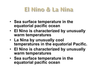 Sea surface temperature in the equatorial pacific ocean  El Nino is characterized by unusually warm temperatures La Nina by unusually cool temperatures in the equatorial Pacific.  El Nino is characterized by unusually warm temperatures Sea surface temperature in the equatorial pacific ocean  