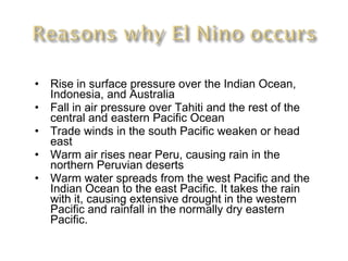 Rise in surface pressure over the Indian Ocean, Indonesia, and Australia  Fall in air pressure over Tahiti and the rest of the central and eastern Pacific Ocean Trade winds in the south Pacific weaken or head east  Warm air rises near Peru, causing rain in the northern Peruvian deserts  Warm water spreads from the west Pacific and the Indian Ocean to the east Pacific. It takes the rain with it, causing extensive drought in the western Pacific and rainfall in the normally dry eastern Pacific.  