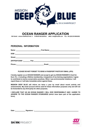 OCEAN RANGER APPLICATION
SSI GmbH Johann-Höllfritsch-Str. 6 D-90530 Wendelstein eMail: info@diveSSI.com Fax: +49 (0)9129 90993850
 
 
PERSONAL INFORMATION
Name: _____________________________ First Name:____________________________________
DOB :____________________________________________________________________________
Street:___________________________________________________________________________
ZIP/POSTCODE :________ City:______________________________________________________
Phone.:________________________________ Email:____________________________________
PLEASE DO NOT FORGET TO SEND A PASSPORT PHOTO BY EMAIL (JPG)
I hereby register as an OCEAN RANGER and accept to get my OCEAN RANGER C-Card for
Euro 19,-- ( including a lifetime membership, irrespective of my training organization). I agree
to contribute to marine conservation practices. When I see environmental violations, I will
report these or I will take immediate action against these.
MISSION DEEP BLUE will inform me twice a year by email about recent activity and
achievements. My email account will be used for these information purposes only and will not
be forwarded to any third party for other purposes.
I DECLARE THAT AS AN OCEAN RANGER I WILL DIVE RESPONSIBILIY AND I AGREE TO
ADHERE TO THE OCEAN RANGER STANDARDS (which have been part of the application
form).
Date :____________ Signature :____________________________________________________
 