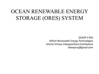 OCEAN RENEWABLE ENERGY
STORAGE (ORES) SYSTEM
DILEEP V RAJ
MTech Renewable Energy Technologies
Amrita Vishwa Vidyapeetham,Coimbatore
dileepvraj@gmail.com
 