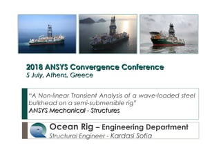 Ocean Rig – Engineering Department
Structural Engineer - Kardasi Sofia
“A Non-linear Transient Analysis of a wave-loaded steel
bulkhead on a semi-submersible rig”
ANSYS Mechanical - StructuresANSYS Mechanical - Structures
2018 ANSYS Convergence Conference2018 ANSYS Convergence Conference
5 July, Athens, Greece5 July, Athens, Greece
 