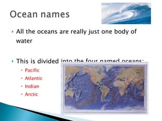 All the oceans are really just one body of water This is divided into the four named oceans: Pacific Atlantic Indian Arctic 