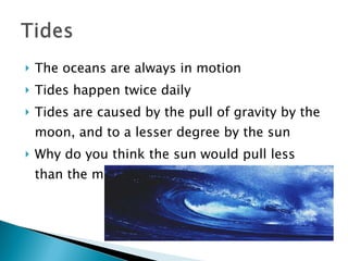The oceans are always in motion Tides happen twice daily Tides are caused by the pull of gravity by the moon, and to a lesser degree by the sun Why do you think the sun would pull less than the moon? 