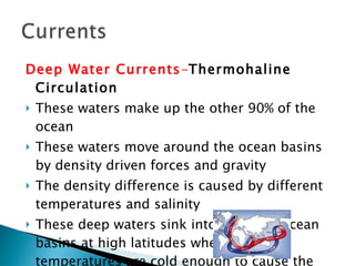 Deep Water Currents - Thermohaline Circulation These waters make up the other 90% of the ocean These waters move around the ocean basins by density driven forces and gravity The density difference is caused by different temperatures and salinity These deep waters sink into the deep ocean basins at high latitudes where the temperatures are cold enough to cause the density to increase. 