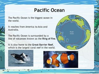 Pacific Ocean
The Pacific Ocean is the biggest ocean in
the world.
It reaches from America to Asia and
Australia.
The Pacific Ocean is surrounded by a
line of volcanoes known as the Ring of Fire.
It is also home to the Great Barrier Reef,
which is the largest coral reef in the world.
 