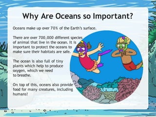 Why Are Oceans so Important?
Oceans make up over 70% of the Earth’s surface.
There are over 700,000 different species
of animal that live in the ocean. It is
important to protect the oceans to
make sure their habitats are safe.
The ocean is also full of tiny
plants which help to produce
oxygen, which we need
to breathe.
On top of this, oceans also provide
food for many creatures, including
humans!
 