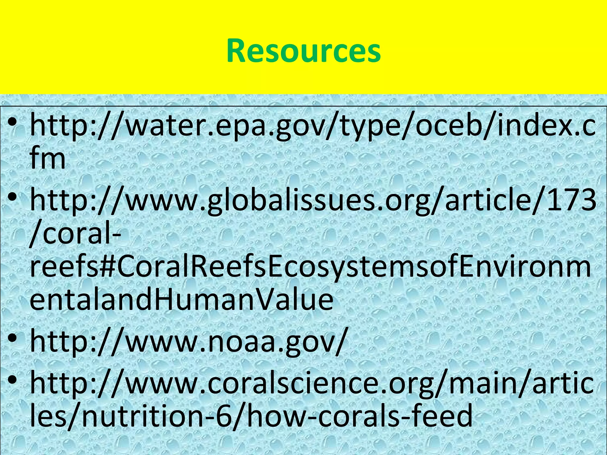 Resources
• http://water.epa.gov/type/oceb/index.c
  fm
• http://www.globalissues.org/article/173
  /coral-
  reefs#CoralReefsEcosystemsofEnvironm
  entalandHumanValue
• http://www.noaa.gov/
• http://www.coralscience.org/main/artic
  les/nutrition-6/how-corals-feed
 