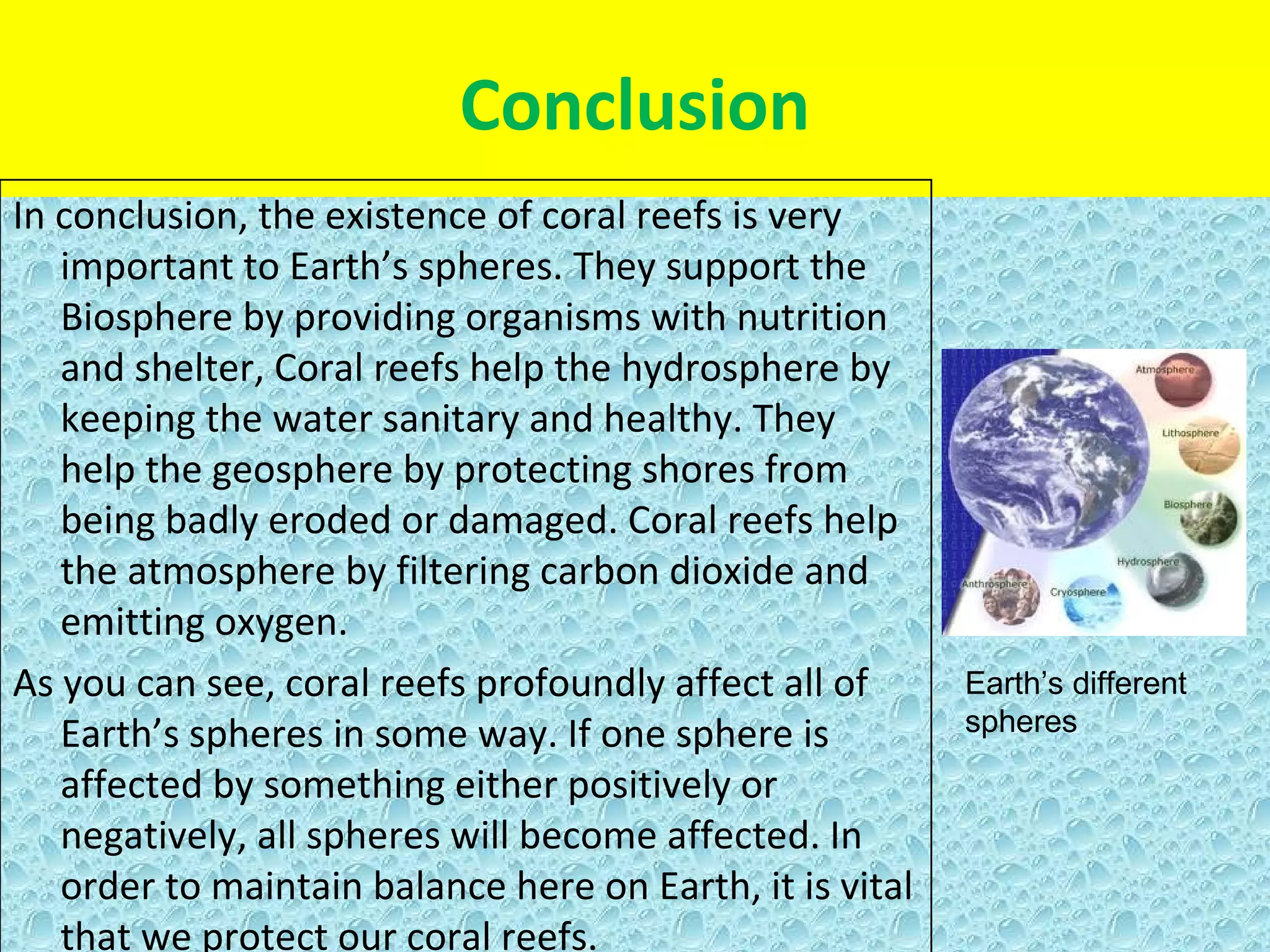 Conclusion
In conclusion, the existence of coral reefs is very
   important to Earth’s spheres. They support the
   Biosphere by providing organisms with nutrition
   and shelter, Coral reefs help the hydrosphere by
   keeping the water sanitary and healthy. They
   help the geosphere by protecting shores from
   being badly eroded or damaged. Coral reefs help
   the atmosphere by filtering carbon dioxide and
   emitting oxygen.
As you can see, coral reefs profoundly affect all of      Earth’s different
   Earth’s spheres in some way. If one sphere is          spheres

   affected by something either positively or
   negatively, all spheres will become affected. In
   order to maintain balance here on Earth, it is vital
   that we protect our coral reefs.
 