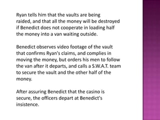 Ryan tells him that the vaults are being
raided, and that all the money will be destroyed
if Benedict does not cooperate in loading half
the money into a van waiting outside.
Benedict observes video footage of the vault
that confirms Ryan's claims, and complies in
moving the money, but orders his men to follow
the van after it departs, and calls a S.W.A.T. team
to secure the vault and the other half of the
money.
After assuring Benedict that the casino is
secure, the officers depart at Benedict's
insistence.
 