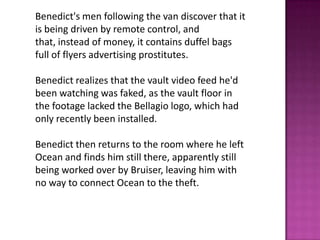 Benedict's men following the van discover that it
is being driven by remote control, and
that, instead of money, it contains duffel bags
full of flyers advertising prostitutes.
Benedict realizes that the vault video feed he'd
been watching was faked, as the vault floor in
the footage lacked the Bellagio logo, which had
only recently been installed.
Benedict then returns to the room where he left
Ocean and finds him still there, apparently still
being worked over by Bruiser, leaving him with
no way to connect Ocean to the theft.
 