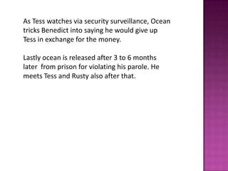 As Tess watches via security surveillance, Ocean
tricks Benedict into saying he would give up
Tess in exchange for the money.
Lastly ocean is released after 3 to 6 months
later from prison for violating his parole. He
meets Tess and Rusty also after that.
 