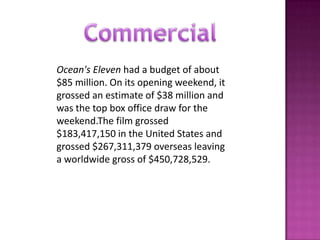 Ocean's Eleven had a budget of about
$85 million. On its opening weekend, it
grossed an estimate of $38 million and
was the top box office draw for the
weekend.The film grossed
$183,417,150 in the United States and
grossed $267,311,379 overseas leaving
a worldwide gross of $450,728,529.
 
