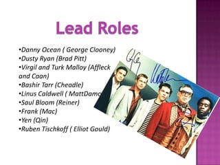 •Danny Ocean ( George Clooney)
•Dusty Ryan (Brad Pitt)
•Virgil and Turk Malloy (Affleck
and Caan)
•Bashir Tarr (Cheadle)
•Linus Caldwell ( MattDamon)
•Saul Bloom (Reiner)
•Frank (Mac)
•Yen (Qin)
•Ruben Tischkoff ( Elliot Gould)
 