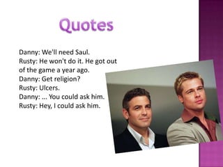 Danny: We'll need Saul.
Rusty: He won't do it. He got out
of the game a year ago.
Danny: Get religion?
Rusty: Ulcers.
Danny: ... You could ask him.
Rusty: Hey, I could ask him.
 