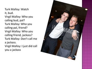 Turk Malloy: Watch
it, bud.
Virgil Malloy: Who you
calling bud, pal?
Turk Malloy: Who you
calling pal, friend?
Virgil Malloy: Who you
calling friend, jackass?
Turk Malloy: Don't call me
a jackass.
Virgil Malloy: I just did call
you a jackass
 