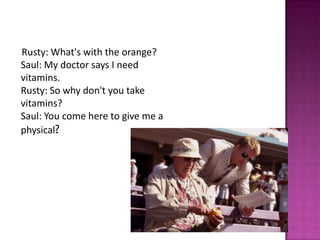 Rusty: What's with the orange?
Saul: My doctor says I need
vitamins.
Rusty: So why don't you take
vitamins?
Saul: You come here to give me a
physical?
 