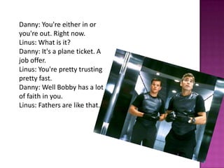 Danny: You're either in or
you're out. Right now.
Linus: What is it?
Danny: It's a plane ticket. A
job offer.
Linus: You're pretty trusting
pretty fast.
Danny: Well Bobby has a lot
of faith in you.
Linus: Fathers are like that.
 