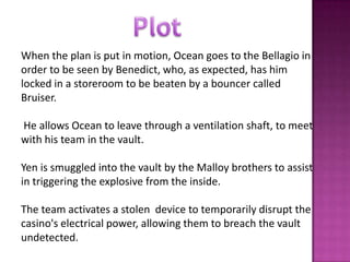 When the plan is put in motion, Ocean goes to the Bellagio in
order to be seen by Benedict, who, as expected, has him
locked in a storeroom to be beaten by a bouncer called
Bruiser.
He allows Ocean to leave through a ventilation shaft, to meet
with his team in the vault.
Yen is smuggled into the vault by the Malloy brothers to assist
in triggering the explosive from the inside.
The team activates a stolen device to temporarily disrupt the
casino's electrical power, allowing them to breach the vault
undetected.
 
