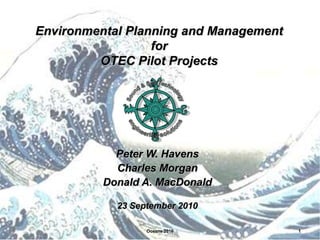 Environmental Planning and Management
                  for
         OTEC Pilot Projects




            Peter W. Havens
            Charles Morgan
          Donald A. MacDonald

            23 September 2010

                  Oceans 2010           1
 