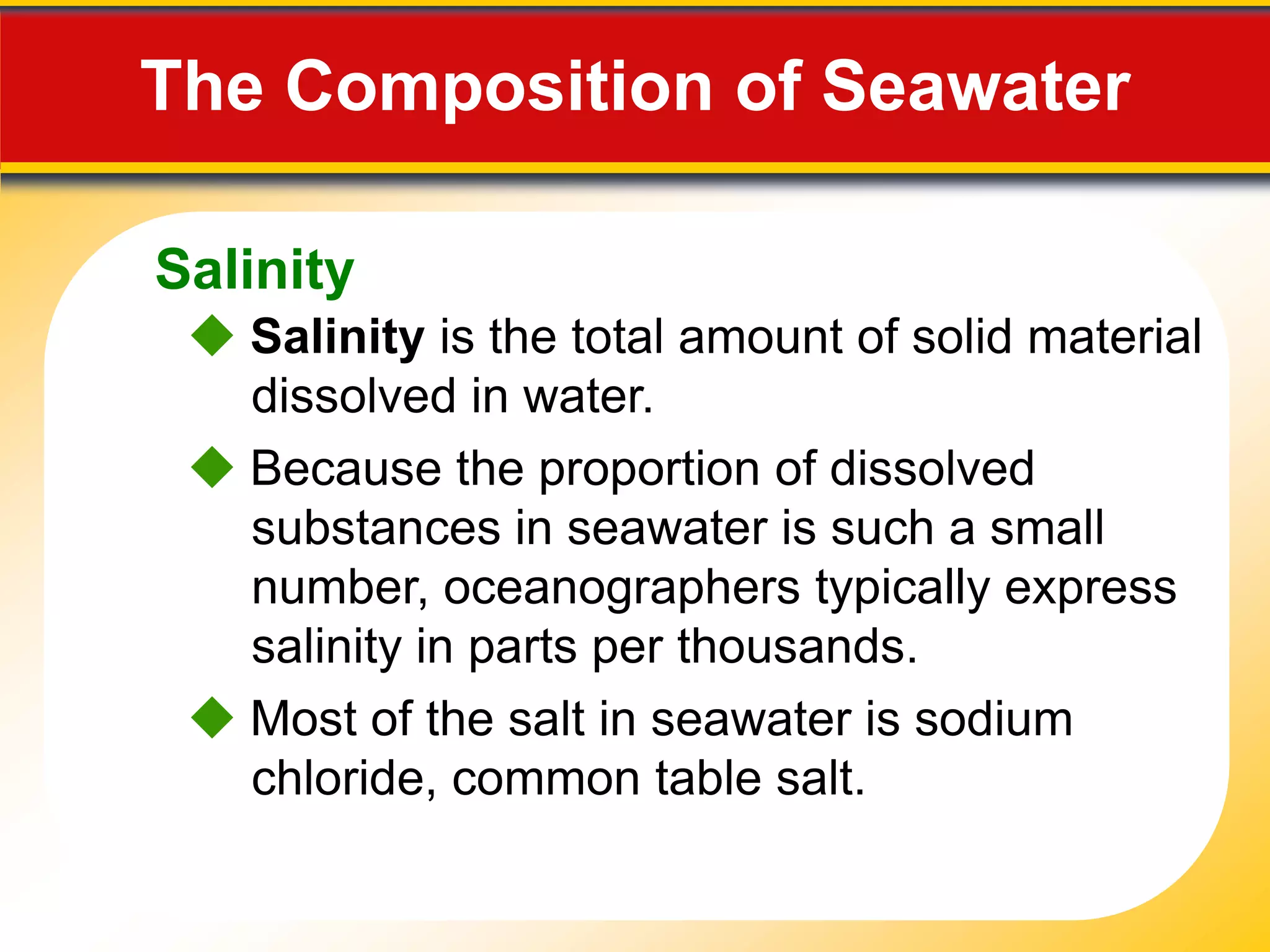 15.1 The Composition of Seawater

   Salinity
     Salinity is the total amount of solid material
      dissolved in water.
     Because the proportion of dissolved
      substances in seawater is such a small
      number, oceanographers typically express
      salinity in parts per thousands.
     Most of the salt in seawater is sodium
      chloride, common table salt.
 