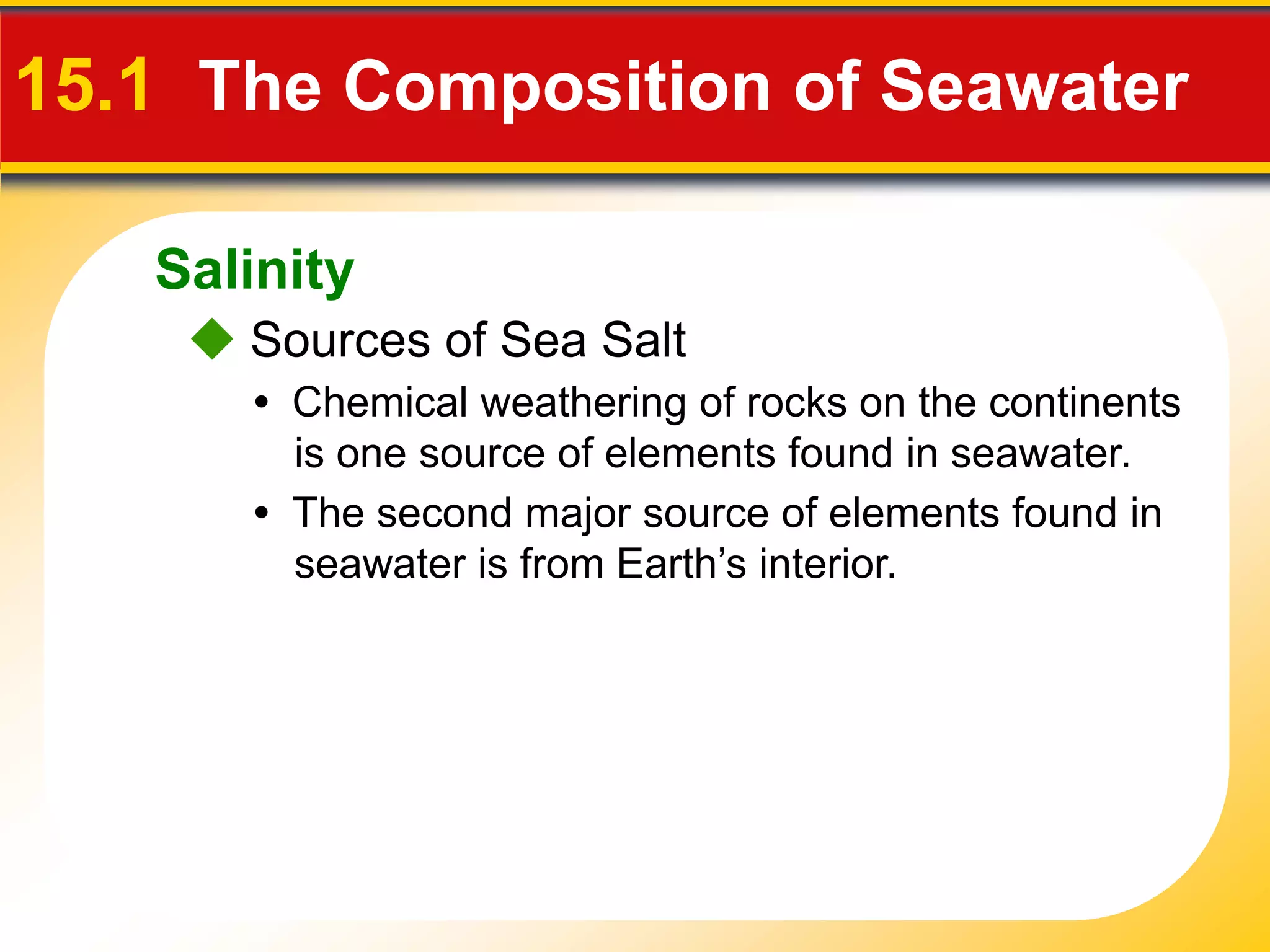 15.1 The Composition of Seawater

   Salinity
     Sources of Sea Salt
      • Chemical weathering of rocks on the continents
        is one source of elements found in seawater.
      • The second major source of elements found in
        seawater is from Earth’s interior.
 