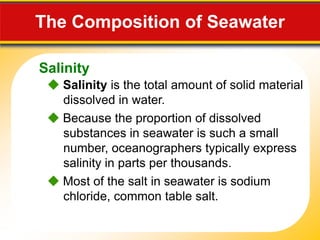 15.1 The Composition of Seawater

   Salinity
     Salinity is the total amount of solid material
      dissolved in water.
     Because the proportion of dissolved
      substances in seawater is such a small
      number, oceanographers typically express
      salinity in parts per thousands.
     Most of the salt in seawater is sodium
      chloride, common table salt.
 