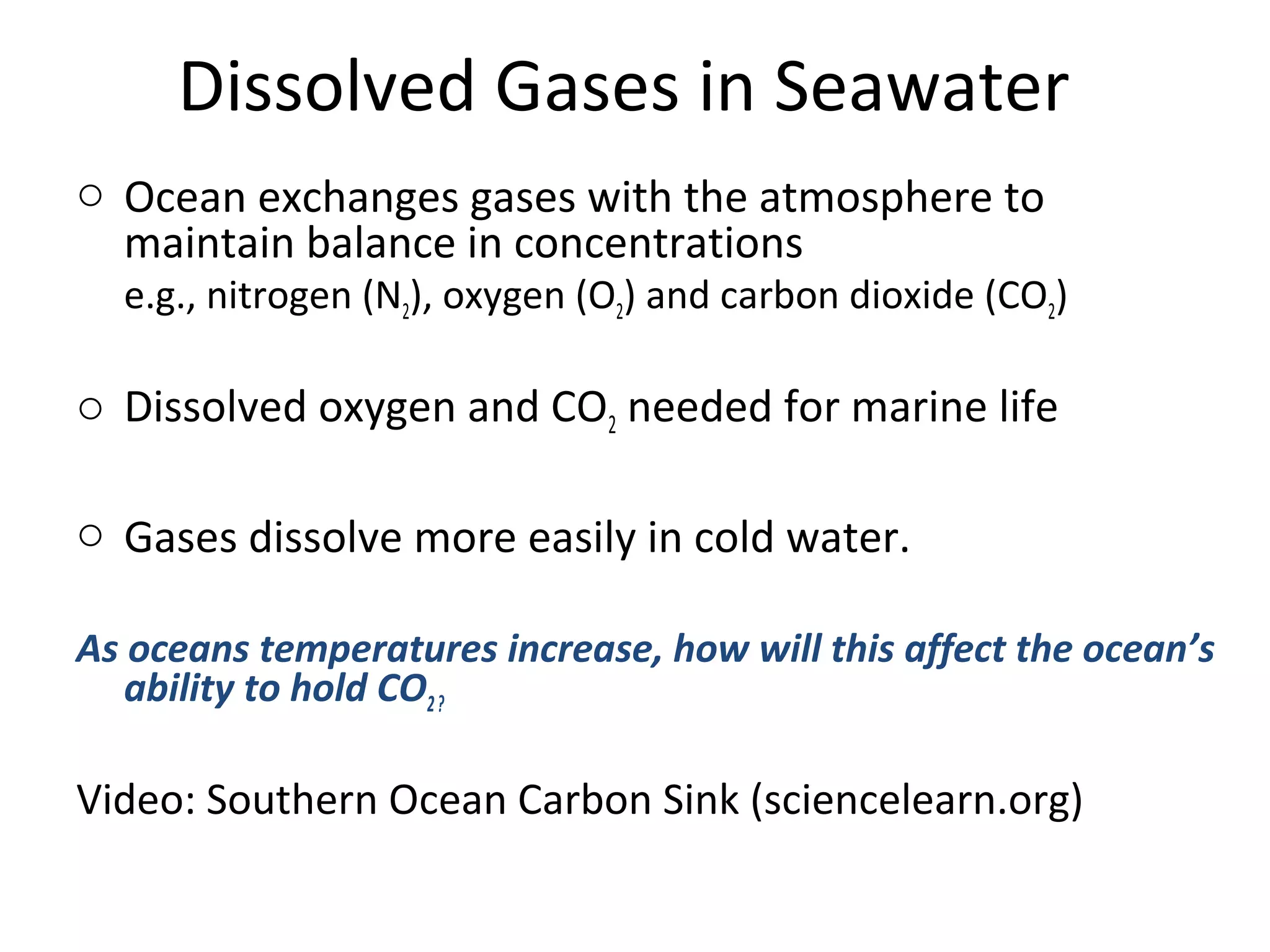 Dissolved Gases in Seawater
o Ocean exchanges gases with the atmosphere to
maintain balance in concentrations
e.g., nitrogen (N2), oxygen (O2) and carbon dioxide (CO2)
o Dissolved oxygen and CO2 needed for marine life
o Gases dissolve more easily in cold water.
As oceans temperatures increase, how will this affect the ocean’s
ability to hold CO2?
Video: Southern Ocean Carbon Sink (sciencelearn.org)
 