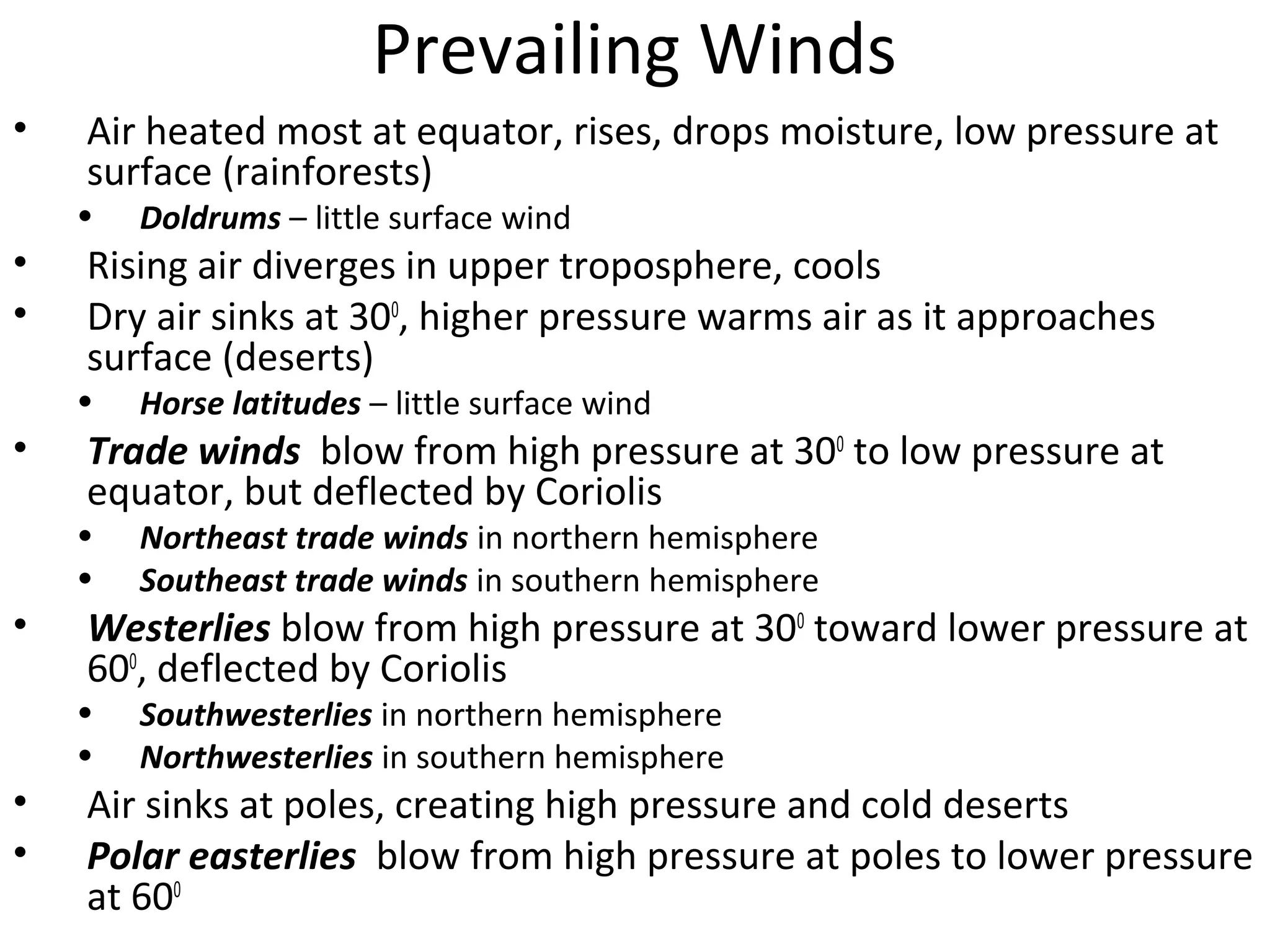 Prevailing Winds
• Air heated most at equator, rises, drops moisture, low pressure at
surface (rainforests)
• Doldrums – little surface wind
• Rising air diverges in upper troposphere, cools
• Dry air sinks at 300
, higher pressure warms air as it approaches
surface (deserts)
• Horse latitudes – little surface wind
• Trade winds blow from high pressure at 300
to low pressure at
equator, but deflected by Coriolis
• Northeast trade winds in northern hemisphere
• Southeast trade winds in southern hemisphere
• Westerlies blow from high pressure at 300
toward lower pressure at
600
, deflected by Coriolis
• Southwesterlies in northern hemisphere
• Northwesterlies in southern hemisphere
• Air sinks at poles, creating high pressure and cold deserts
• Polar easterlies blow from high pressure at poles to lower pressure
at 600
 