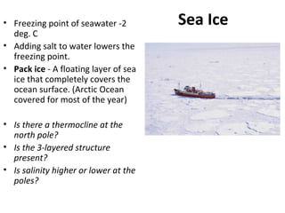 Sea Ice• Freezing point of seawater -2
deg. C
• Adding salt to water lowers the
freezing point.
• Pack ice - A floating layer of sea
ice that completely covers the
ocean surface. (Arctic Ocean
covered for most of the year)
• Is there a thermocline at the
north pole?
• Is the 3-layered structure
present?
• Is salinity higher or lower at the
poles?
 