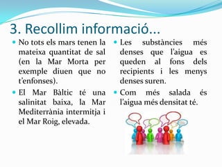 3. Recollim informació...
 No tots els mars tenen la  Les

substàncies més
mateixa quantitat de sal
denses que l’aigua es
(en la Mar Morta per
queden al fons dels
exemple diuen que no
recipients i les menys
t’enfonses).
denses suren.
 El Mar Bàltic té una  Com més salada és
salinitat baixa, la Mar
l’aigua més densitat té.
Mediterrània intermitja i
el Mar Roig, elevada.

 